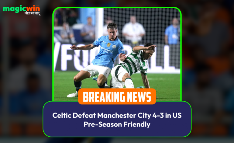  Celtic Defeat Manchester City 4-3 in US Pre-Season Friendly